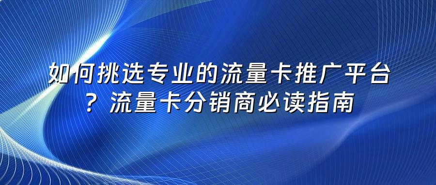 如何挑选专业的流量卡推广平台?流量卡分销商必读指南