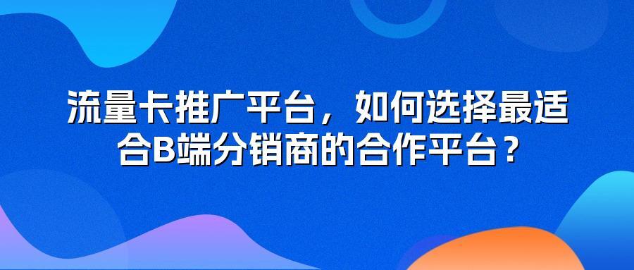 流量卡推广平台,如何选择最适合B端分销商的合作平台?