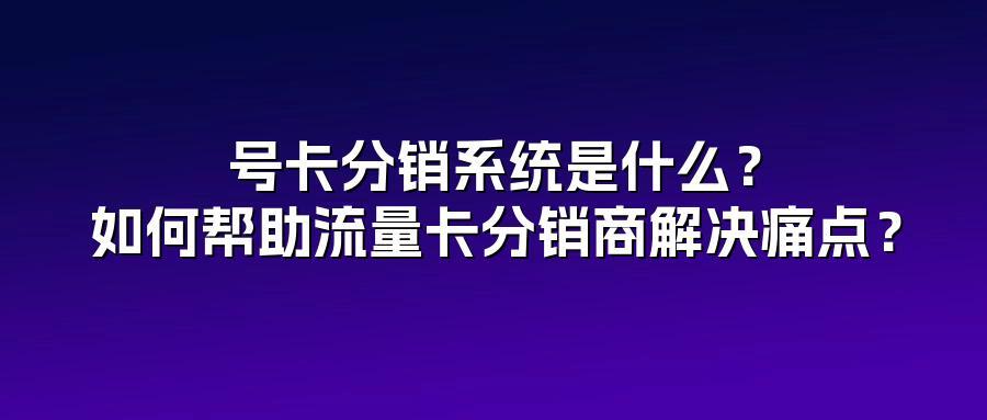 号卡分销系统是什么？如何帮助流量卡分销商解决痛点？