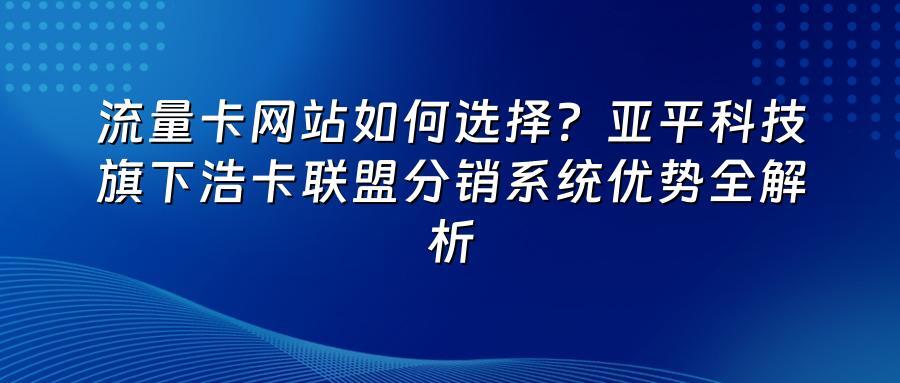 流量卡网站如何选择?亚平科技旗下浩卡联盟分销系统优势全解析