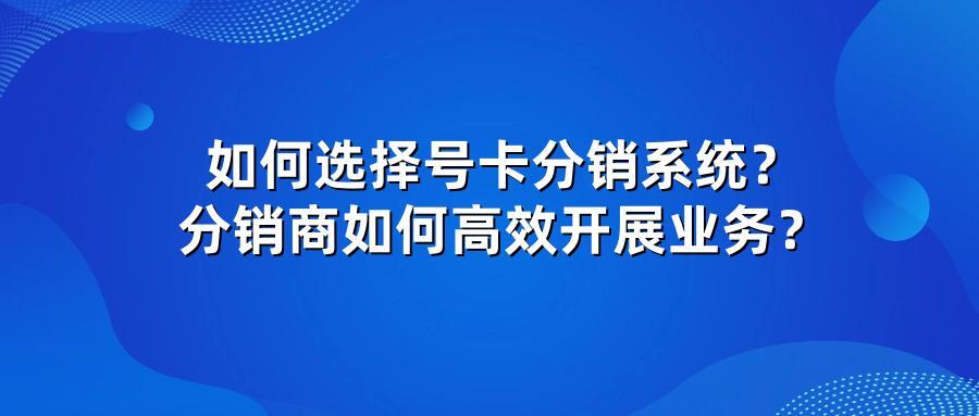 如何选择号卡分销系统？分销商如何高效开展业务？