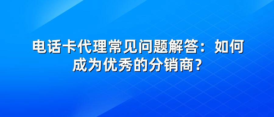 电话卡代理常见问题解答：如何成为优秀的分销商？