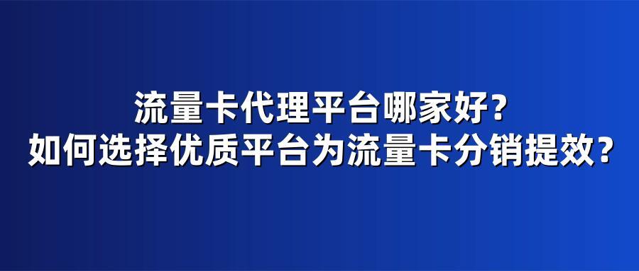 流量卡代理平台哪家好?如何选择优质平台为流量卡分销提效?