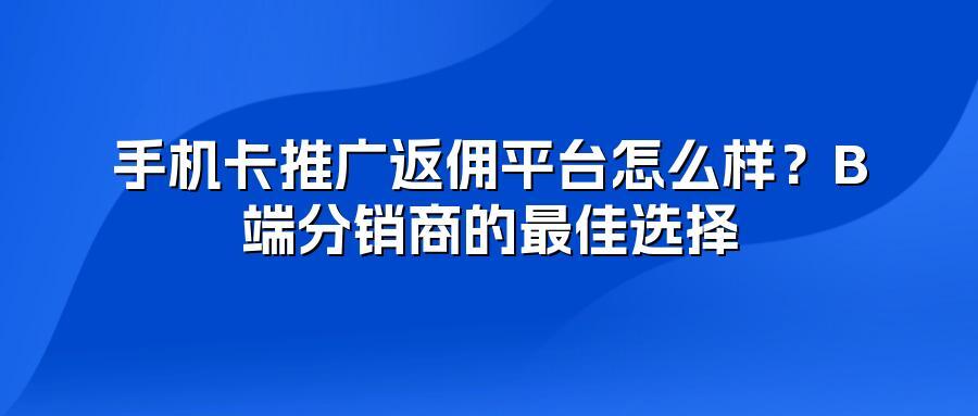 手机卡推广返佣平台怎么样？B端分销商的最佳选择