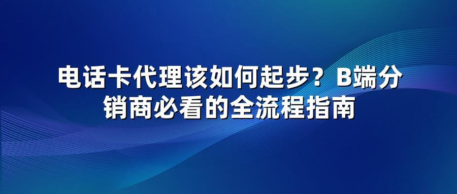 电话卡代理该如何起步？B端分销商必看的全流程指南