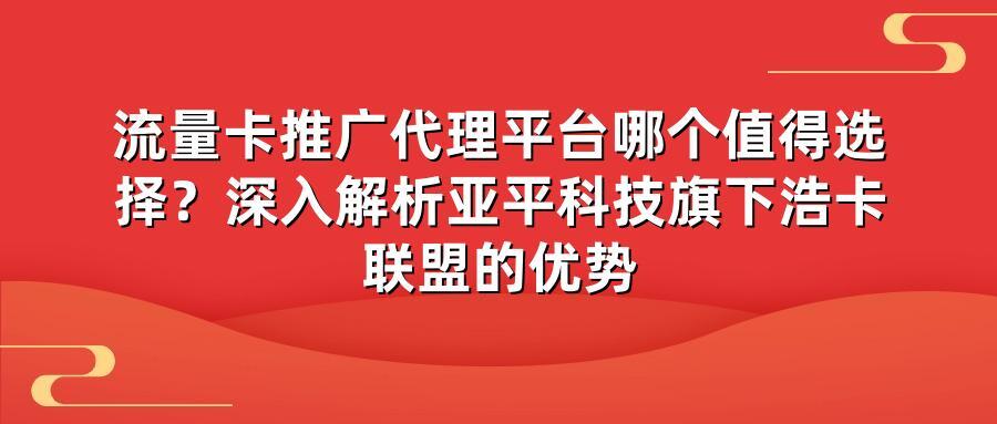 流量卡推广代理平台哪个值得选择？深入解析亚平科技旗下浩卡联盟的优势