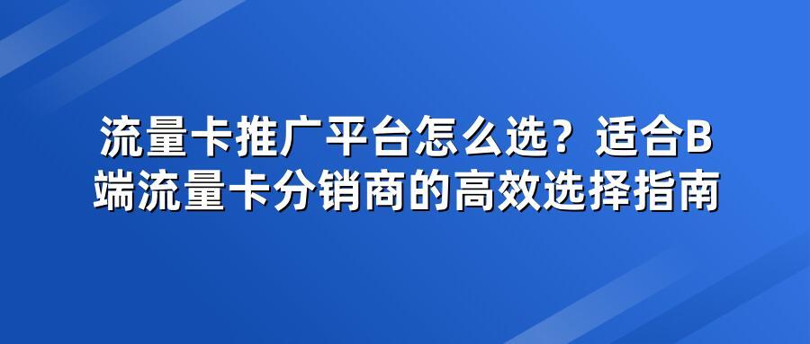 流量卡推广平台怎么选?适合B端流量卡分销商的高效选择指南