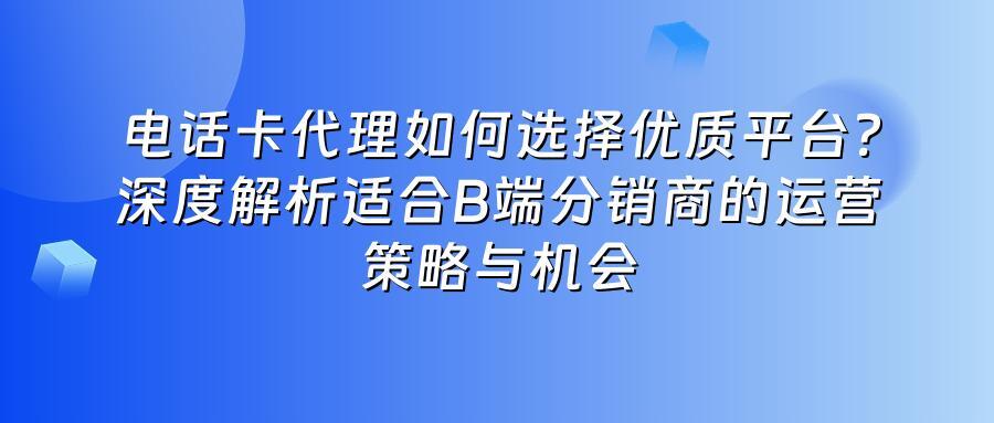 电话卡代理如何选择优质平台?深度解析适合B端分销商的运营策略与机会