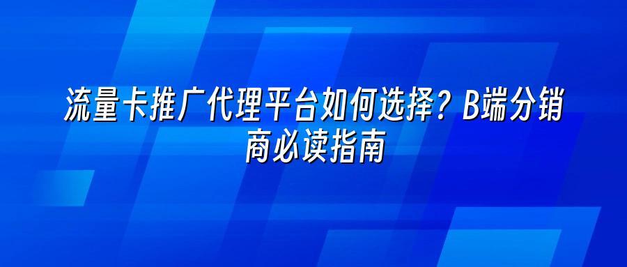 流量卡推广代理平台如何选择?B端分销商必读指南