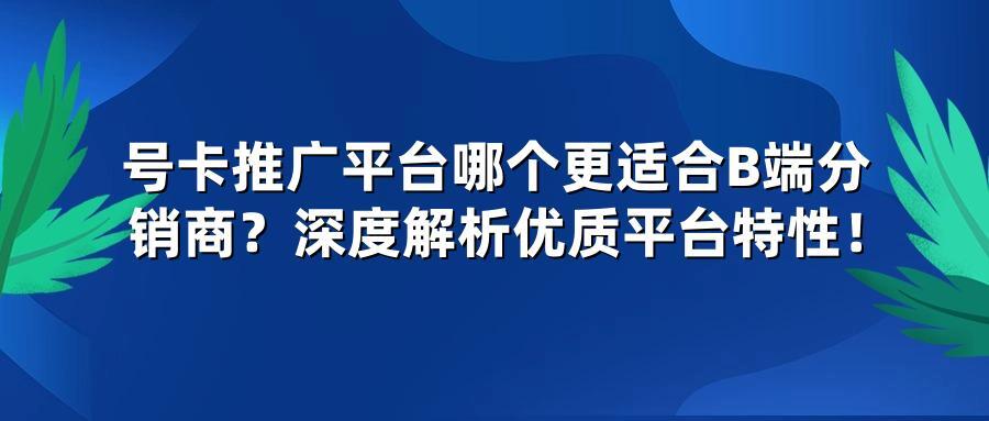 号卡推广平台哪个更适合B端分销商？深度解析优质平台特性！