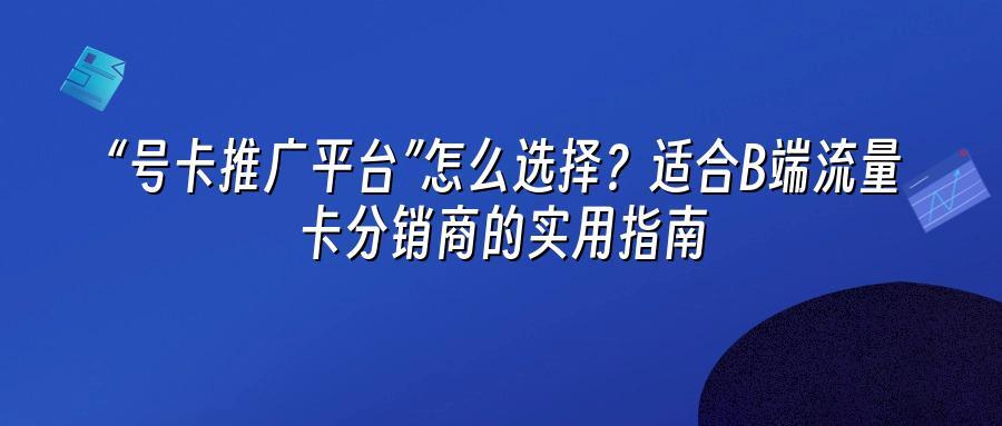 “号卡推广平台”怎么选择？适合B端流量卡分销商的实用指南