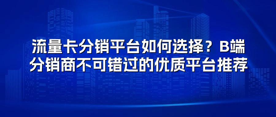 流量卡分销平台如何选择？B端分销商不可错过的优质平台推荐