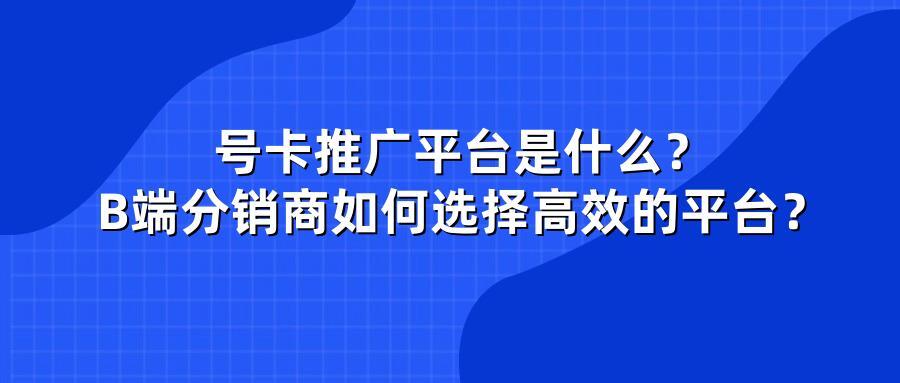 号卡推广平台是什么？B端分销商如何选择高效的平台？