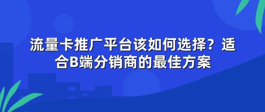 流量卡推广平台该如何选择？适合B端分销商的最佳方案