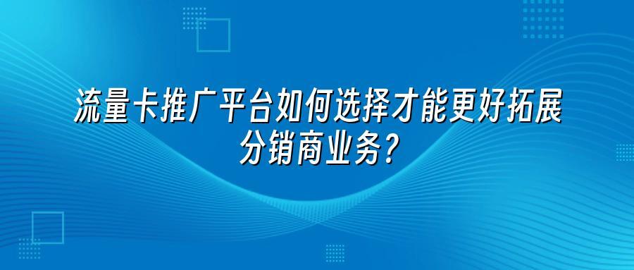 流量卡推广平台如何选择才能更好拓展分销商业务?