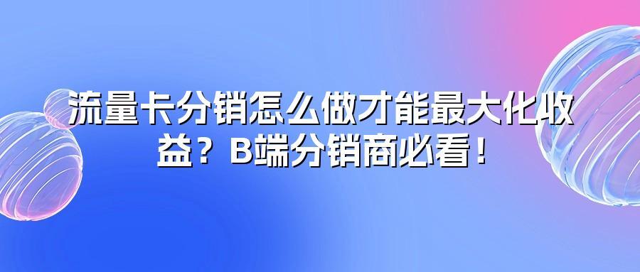 流量卡分销怎么做才能最大化收益？B端分销商必看！