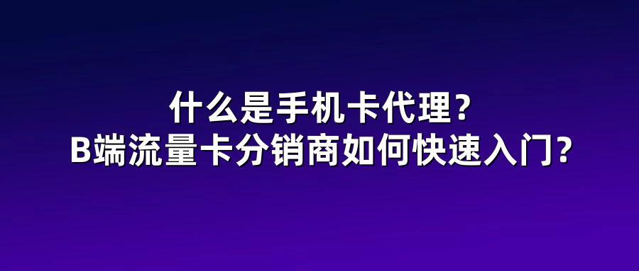 什么是手机卡代理？B端流量卡分销商如何快速入门？