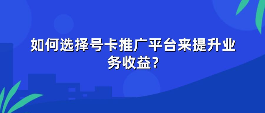 如何选择号卡推广平台来提升业务收益？