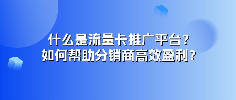 什么是流量卡推广平台？如何帮助分销商高效盈利？