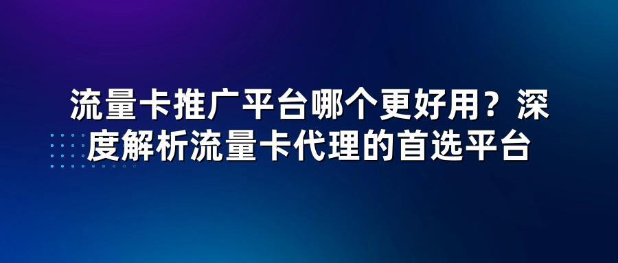 流量卡推广平台哪个更好用?深度解析流量卡代理的首选平台
