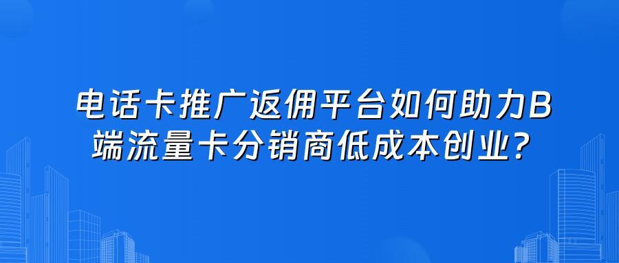 电话卡推广返佣平台如何助力B端流量卡分销商低成本创业？