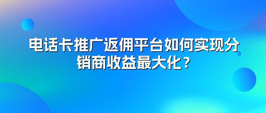 电话卡推广返佣平台如何实现分销商收益最大化？