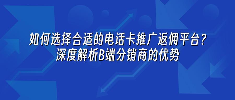 如何选择合适的电话卡推广返佣平台？深度解析B端分销商的优势