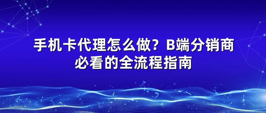 手机卡代理怎么做？B端分销商必看的全流程指南