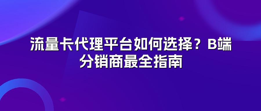 流量卡代理平台如何选择？B端分销商最全指南