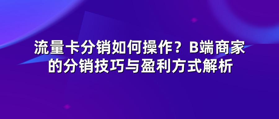 流量卡分销如何操作？B端商家的分销技巧与盈利方式解析
