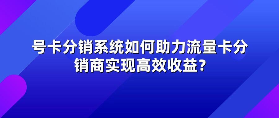 号卡分销系统如何助力流量卡分销商实现高效收益?