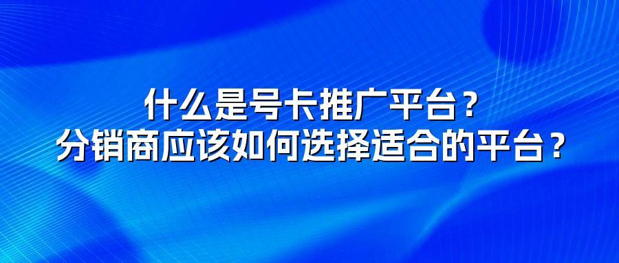 什么是号卡推广平台？分销商应该如何选择适合的平台？
