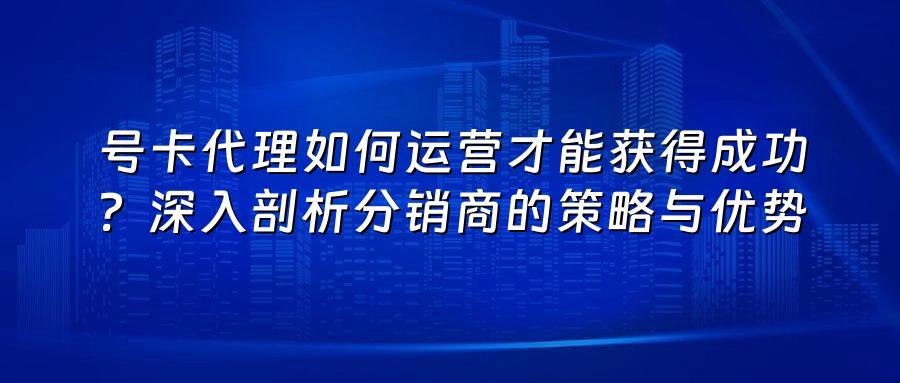 号卡代理如何运营才能获得成功?深入剖析分销商的策略与优势