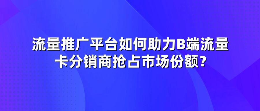 流量推广平台如何助力B端流量卡分销商抢占市场份额？