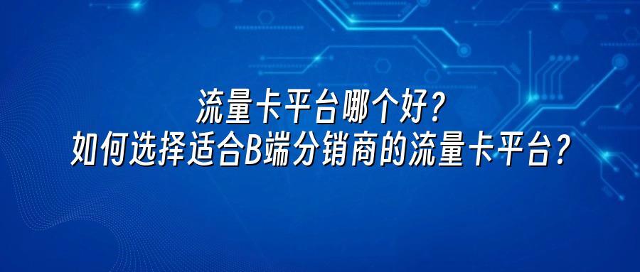 流量卡平台哪个好?如何选择适合B端分销商的流量卡平台?