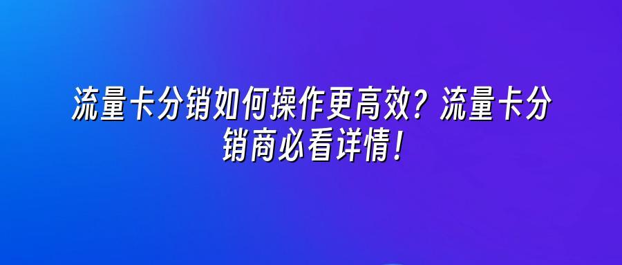 流量卡分销如何操作更高效？流量卡分销商必看详情！