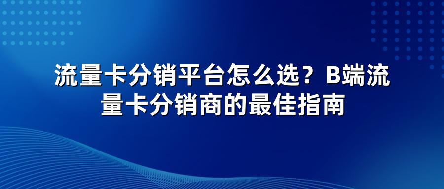 流量卡分销平台怎么选?B端流量卡分销商的最佳指南