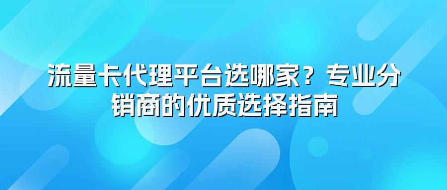 流量卡代理平台选哪家?专业分销商的优质选择指南
