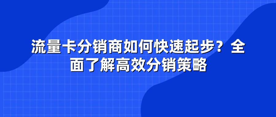 流量卡分销商如何快速起步？全面了解高效分销策略