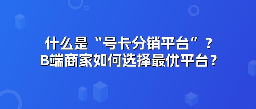 什么是“号卡分销平台”？B端商家如何选择最优平台？
