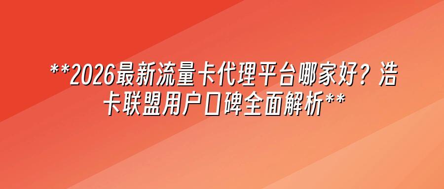2026最新流量卡代理平台哪家好？浩卡联盟用户口碑全面解析