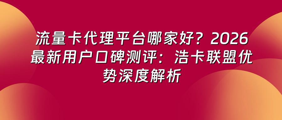 流量卡代理平台哪家好？2026最新用户口碑测评：浩卡联盟优势深度解析