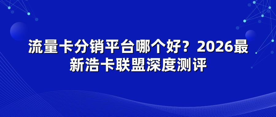 流量卡分销平台哪个好？2026最新浩卡联盟深度测评