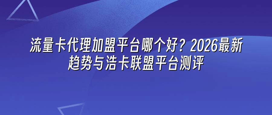 流量卡代理加盟平台哪个好？2026最新趋势与浩卡联盟平台测评