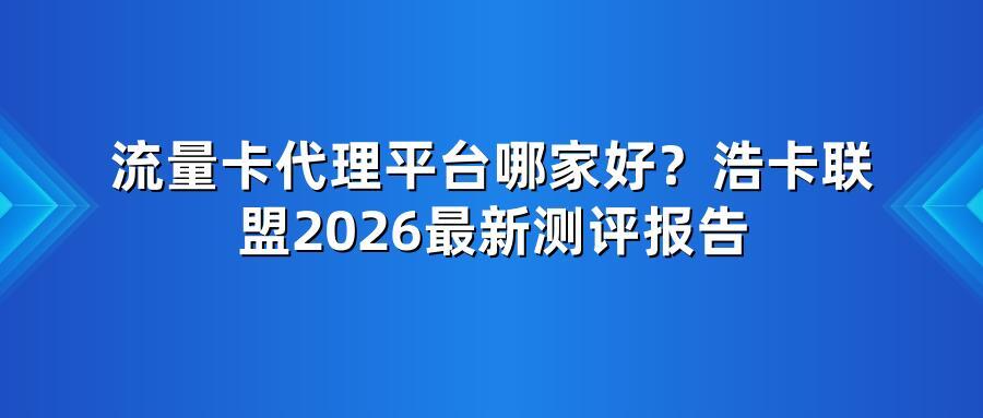 流量卡代理平台哪家好？浩卡联盟2026最新测评报告
