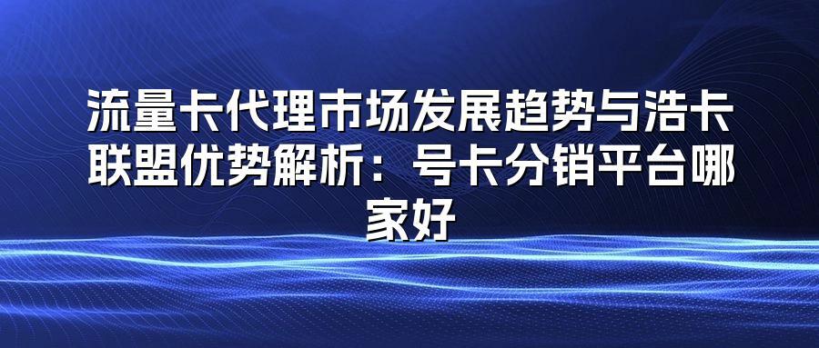 流量卡代理市场发展趋势与浩卡联盟优势解析：号卡分销平台哪家好