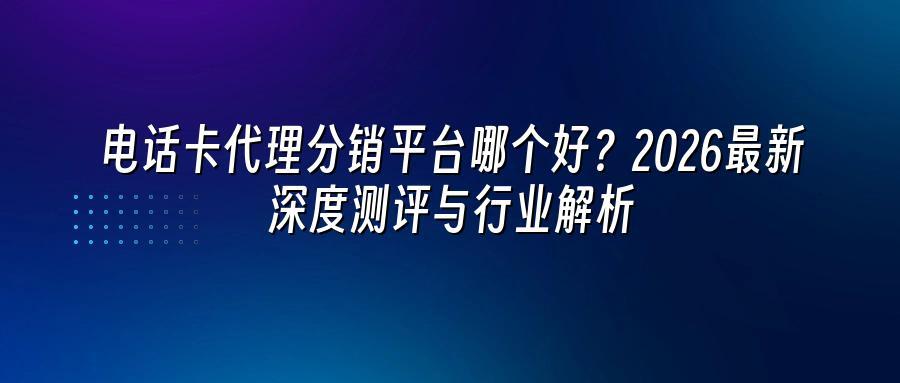 电话卡代理分销平台哪个好？2026最新深度测评与行业解析
