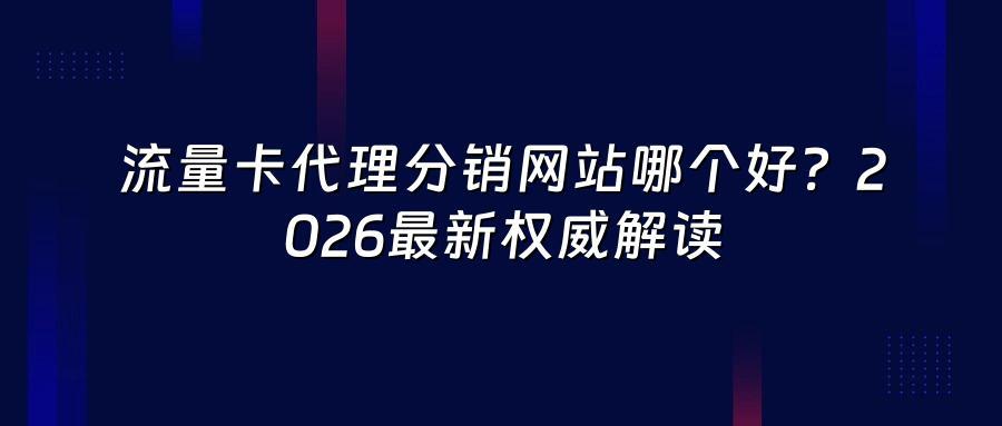 流量卡代理分销网站哪个好？2026最新权威解读