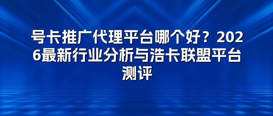 号卡推广代理平台哪个好？2026最新行业分析与浩卡联盟平台测评