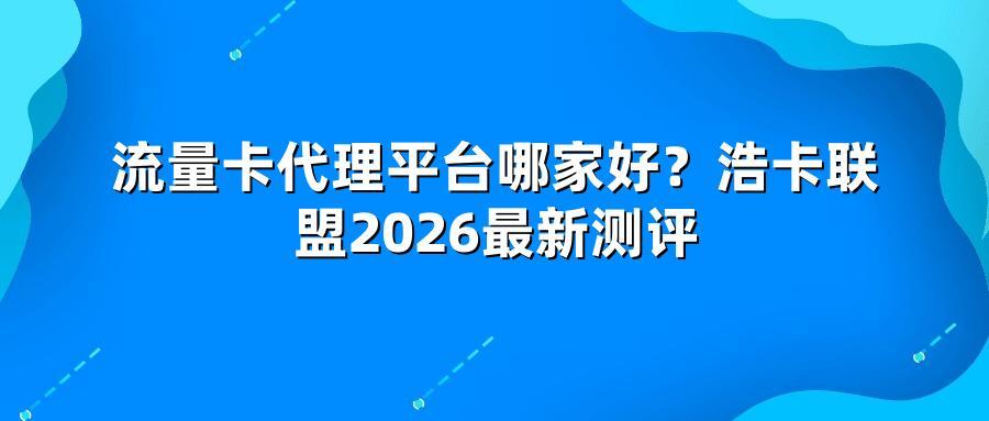 流量卡代理平台哪家好？浩卡联盟2026最新测评